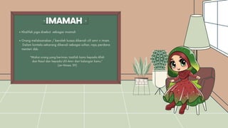 IMAMAH
Khalifah juga disebut sebagai imamah
Orang melaksanakan / beroleh kuasa dikenali ulil amri @ imam.
Dalam konteks sekarang dikenali sebagai sultan, raja, perdana
menteri dsb.
“Wahai orang yang beriman, taatlah kamu kepada Allah
dan Rasul dan kepada Ulil-Amri dari kalangan kamu.”
(an-Nisaa: 59)
 