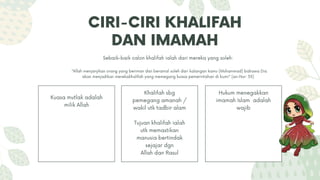 CIRI-CIRI KHALIFAH
DAN IMAMAH
Kuasa mutlak adalah
milik Allah
Khalifah sbg
pemegang amanah /
wakil utk tadbir alam
Tujuan khalifah ialah
utk memastikan
manusia bertindak
sejajar dgn
Allah dan Rasul
Hukum menegakkan
imamah Islam adalah
wajib
Sebaik-baik calon khalifah ialah dari mereka yang soleh:
“Allah menjanjikan orang yang beriman dan beramal soleh dari kalangan kamu (Muhammad) bahawa Dia
akan menjadikan merekakhalifah yang memegang kuasa pemerintahan di bumi" (an-Nur: 55)
 