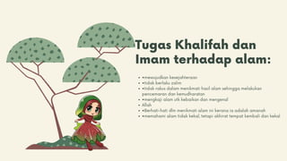 Tugas Khalifah dan
Imam terhadap alam:
•mewujudkan kesejahteraan
•tidak berlaku zalim
•tidak rakus dalam menikmati hasil alam sehingga melakukan
pencemaran dan kemudharatan
•mengkaji alam utk kebaikan dan mengenal
Allah
•Berhati-hati dlm menikmati alam ini kerana ia adalah amanah
•memahami alam tidak kekal, tetapi akhirat tempat kembali dan kekal
 