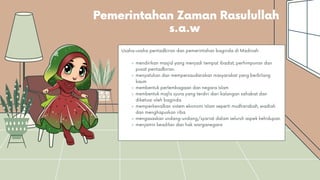 Pemerintahan Zaman Rasulullah
s.a.w
mendirikan masjid yang menjadi tempat ibadat, perhimpunan dan
pusat pentadbiran.
menyatukan dan mempersaudarakan masyarakat yang berbilang
kaum
membentuk perlembagaan dan negara Islam
membentuk majlis syura yang terdiri dari kalangan sahabat dan
diketuai oleh baginda
memperkenalkan sistem ekonomi Islam seperti mudharabah, wadiah
dan menghapuskan riba
mengasaskan undang-undang/syariat dalam seluruh aspek kehidupan
menjamin keadilan dan hak warganegara
Usaha-usaha pentadbiran dan pemerintahan baginda di Madinah:
 