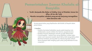 Pemerintahan Zaman Khulafa al-
Rasyidin
Keadilan bermaksud meletakkan sesuatu pada tempatnya iaitu
melaksanakan sesuatu tindakan dan hukuman yang bersesuaian
Keadilan termasuk sebahagian amanah yg wajib dilaksanakan.
Contoh keadilan – Saidina Umar sering melakukan rondaan waktu
malam untuk menyiasat masalah rakyat. Beliau telah mengarahkan pihak
Baitulmal membantu seorang lelaki tua Yahudi yang hidup melarat
kerana kerajaan telah mengutip jizyah (cukai) yang dikenakan ke atas
orang kafir.
Konsep pemerintahan yang diaplikasikan oleh Khulafa’ al-Rasyidin dalam
pemerintahan:
1. Keadilan
Terdiri daripada Abu Bakar al-Siddiq, Umar al Khattab, Usman bin
Affan, Ali bin Abi Talib
Mereka merupakan sahabat yang pernah berjuang menegakkan
Islam bersama nabi
 