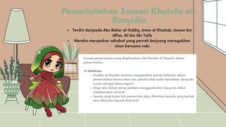Pemerintahan Zaman Khulafa al-
Rasyidin
Khulafa’ al-Rasyidin sentiasa mengamalkan prinsip ketelusan dalam
pemerintahan kerana dosa dan pahala tidak boleh dipisahkan daripada
urusan sebagai ketua negara.
Sikap telus dalam setiap perkara menggambarkan kejujuran dalam
melaksanakan amanah
Sesuatu yang bukan hak pemerintah akan diberikan kepada yang berhak
atau diberikan kepada Baitulmal
Konsep pemerintahan yang diaplikasikan oleh Khulafa’ al-Rasyidin dalam
pemerintahan:
4. Ketelusan
Terdiri daripada Abu Bakar al-Siddiq, Umar al Khattab, Usman bin
Affan, Ali bin Abi Talib
Mereka merupakan sahabat yang pernah berjuang menegakkan
Islam bersama nabi
 