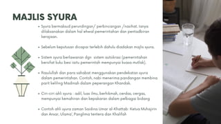 MAJLIS SYURA
Syura bermaksud perundingan/ perbincangan /nasihat. Ianya
dilaksanakan dalam hal ehwal pemerintahan dan pentadbiran
kerajaan.
Sebelum keputusan dicapai terlebih dahulu diadakan majlis syura.
Sistem syura berlawanan dgn sistem autokrasi (pemerintahan
bersifat kuku besi iaitu pemerintah mempunyai kuasa mutlak).
Rasulullah dan para sahabat menggunakan pendekatan syura
dalam pemerintahan. Contoh, nabi menerima pandangan membina
parit keliling Madinah dalam peperangan Khandak.
Ciri-ciri ahli syura : adil, luas ilmu, berhikmah, cerdas, cergas,
mempunyai kemahiran dan kepakaran dalam pelbagai bidang
Contoh ahli syura zaman Saidina Umar al-Khattab: Ketua Muhajirin
dan Ansar, Ulama’, Panglima tentera dan Khalifah
 