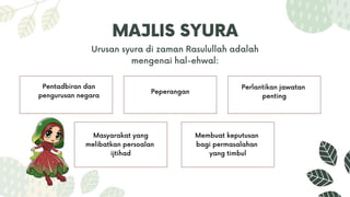 MAJLIS SYURA
Urusan syura di zaman Rasulullah adalah
mengenai hal-ehwal:
Pentadbiran dan
pengurusan negara Peperangan
Perlantikan jawatan
penting
Masyarakat yang
melibatkan persoalan
ijtihad
Membuat keputusan
bagi permasalahan
yang timbul
 