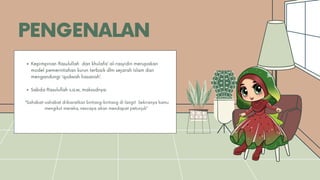 PENGENALAN
Kepimpinan Rasulullah dan khulafa’ al-rasyidin merupakan
model pemerintahan kurun terbaik dlm sejarah Islam dan
mengandungi ‘qudwah hasanah’.
Sabda Rasulullah s.a.w, maksudnya:
“Sahabat-sahabat diibaratkan bintang-bintang di langit Sekiranya kamu
mengikut mereka, nescaya akan mendapat petunjuk”
 