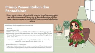 Prinsip Pemerintahan dan
Pentadbiran
Manusia dicipta oleh
Allah di muka bumi sebagai khalifah untuk memikul amanah dan tanggungjawab
Antara tugas manusia ialah memakmurkan alam. Setiap anugerah seperti pangkat,
kekayaan dan kekuasaan datang bersama amanah yang bakal dihitung di akhirat
kelak. Firman Allah:
Sabda Rasulullah s.a.w, maksudnya:
Asas falsafah dan prinsip pemerintahan Islam ialah:
3. Khilafah
“Kemudian Kami (Allah) jadikan kamu sebagai khalifah di muka bumi sesudah mereka,
supaya Kami nilaikan apa yang kamu perbuat” (Yunus: 14)
“Ia (pemimpin) adalah amanah. Pada hari kiamat ia menjadi punca kehinaan dan penyesalan,
kecuali mereka yang mengambilnya dengan haknya dan menunaikan kewajipan-kewajipan..”
Sistem pemerintahan sebagai salah satu dari kewajipan agama dan
syariah berlandaskan al-Quran dan al-Sunnah. Bertujuan lahirkan
negara dan ummah yang mardhatillah bagi mencapai kebahagian
akhirat
 