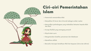 Ciri-ciri Pemerintahan
Islam
Pemerintah mentauhidkan Allah
Menjadikan Al-Quran dan al-Sunnah sebagai sumber rujukan
Mewujudkan perlembagaan yang meletakkan ketaatan kepada Allah
dan Rasul
Konsep khalifah yang memegang amanah
Wujud sistem syura
Mengutamakan keadilan, persamaan dan kebebasan
Memelihara akhlak
Berusaha mencapai keredhaan Allah dan kejayaan (dunia dan akhirat)
 