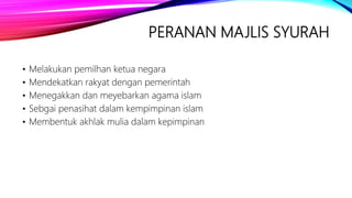 PERANAN MAJLIS SYURAH
• Melakukan pemilhan ketua negara
• Mendekatkan rakyat dengan pemerintah
• Menegakkan dan meyebarkan agama islam
• Sebgai penasihat dalam kempimpinan islam
• Membentuk akhlak mulia dalam kepimpinan
 