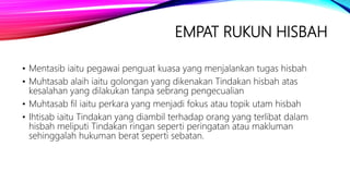 EMPAT RUKUN HISBAH
• Mentasib iaitu pegawai penguat kuasa yang menjalankan tugas hisbah
• Muhtasab alaih iaitu golongan yang dikenakan Tindakan hisbah atas
kesalahan yang dilakukan tanpa sebrang pengecualian
• Muhtasab fil iaitu perkara yang menjadi fokus atau topik utam hisbah
• Ihtisab iaitu Tindakan yang diambil terhadap orang yang terlibat dalam
hisbah meliputi Tindakan ringan seperti peringatan atau makluman
sehinggalah hukuman berat seperti sebatan.
 