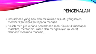 PENGENALAN
• Pentadbiran yang baik dan melakukan sesuatu yang boleh
memberikan kebaikan kepada manusia
• Siasah merujuk kepada pentadbiran manusia untuk mencapai
maslahat, mentadbir urusan dan mengelakkan mudarat
daripada menimpa manusia.
 
