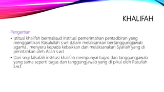 KHALIFAH
Pengertian
• Istitusi khalifah bermaksud institusi pemerintahan pentadbiran yang
menggantikan Rasulullah s.w.t dalam melaksankan bertanggungjawab
agama , menyeru kepada kebaikkan dan melaksanakan Syariah yang di
perintahkan oleh Allah s.w.t
• Dari segi falsafah institusi khalifah mempunyai tugas dan tanggungjawab
yang sama seperti tugas dan tanggungjawab yang di pikul oleh Rasullah
s.w.t
 