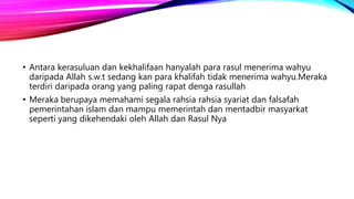 • Antara kerasuluan dan kekhalifaan hanyalah para rasul menerima wahyu
daripada Allah s.w.t sedang kan para khalifah tidak menerima wahyu.Meraka
terdiri daripada orang yang paling rapat denga rasullah
• Meraka berupaya memahami segala rahsia rahsia syariat dan falsafah
pemerintahan islam dan mampu memerintah dan mentadbir masyarkat
seperti yang dikehendaki oleh Allah dan Rasul Nya
 