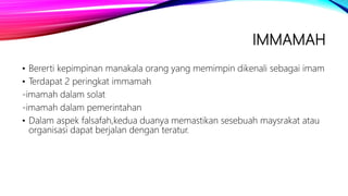 IMMAMAH
• Bererti kepimpinan manakala orang yang memimpin dikenali sebagai imam
• Terdapat 2 peringkat immamah
-imamah dalam solat
-imamah dalam pemerintahan
• Dalam aspek falsafah,kedua duanya memastikan sesebuah maysrakat atau
organisasi dapat berjalan dengan teratur.
 