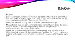 IMARAH
• Kerajaan
• Dari segi konsepnya imarah lebih umum daripada institusi khilafah dan institusi
imamah . Ini keran imarah bererti mentadbir urusan ahli masyarakat secara adil
seperti yang dikendaki oleh Allah s.w.t dan Rasul Nya
• Institusi imarah lebih merujuk kepada sistem pemerintahan beraja.
• Menurut islam pula, jika pemerintahan berdasarkan institusi ini dapat dijalankan
dengan baik serta mampu menjamin keadilan dan kebajikan kepada
masyarakat,maka islam tetap mengiktirafnya.
• Sistem beraja ini mestilah juga tunduk kepada prinsip prinsip pemerintahan
islam.Raja tidak sama sekali mengatasi undang undang .Dia juga tunduk kepada
undang undang dan hukuman yang ssma seperti yang dikenakan kepada rayat
jelata
 