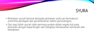 SYURA
• Perkataan syurah berasal daripada perkataan arab yan bermaksud
(meminta pendapat dan persefahaman dalam perundingan)
• Dari segi istilah syurah ialah permasyuaratan dalam segala hal yang
berkaitan dengan kepentingan dan kebajikan berdasarkan keimanan dan
ketaqwaan.
 