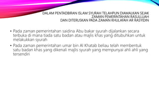 DALAM PENTADBIRAN ISLAM SYURAH TELAHPUN DIAMALKAN SEJAK
ZAMAN PEMERINTAHAN RASULLUAH
DAN DITERUSKAN PADA ZAMAN KHULAFAH AR RASYIDIN
• Pada zaman pemerintahan saidina Abu bakar syurah dijalankan secara
terbuka di mana tiada satu badan atau majlis khas yang ditubuhkan untuk
melakukkan syurah
• Pada zaman pemerintahan umar bin Al Khatab beliau telah membentuk
satu badan khas yang dikenali majlis syurah yang mempunyai ahli ahli yang
tersendiri
 