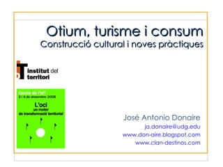 José Antonio Donaire ja.donaire @ udg.edu www.don-aire.blogspot.com www.clan-destinos.com Otium, turisme i consum Construcció cultural i noves pràctiques 