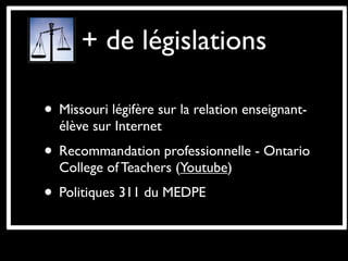 + de législations

• Missouri légifère sur la relation enseignant-
  élève sur Internet
• Recommandation professionnelle - Ontario
  College of Teachers (Youtube)
• Politiques 311 du MEDPE
 