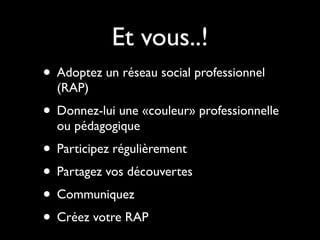 Et vous..!
• Adoptez un réseau social professionnel
  (RAP)
• Donnez-lui une «couleur» professionnelle
  ou pédagogique
• Participez régulièrement
• Partagez vos découvertes
• Communiquez
• Créez votre RAP
 