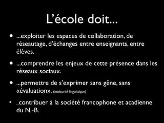 L’école doit...
• ...exploiter les espaces de collaboration, de
    réseautage, d’échanges entre enseignants, entre
    élèves.
• ...comprendre les enjeux de cette présence dans les
    réseaux sociaux.
• ...permettre de s’exprimer sans gêne, sans
    «évaluation». (insécurité linguistique)
•    contribuer à la société francophone et acadienne
    ...

    du N.-B.
 