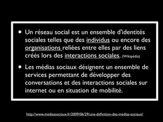 • Un réseau social est un ensemble d'identités
  sociales telles que des individus ou encore des
  organisations reliées entre elles par des liens
  créés lors des interactions sociales. (Wikipédia)
• Les médias sociaux désignent un ensemble de
  services permettant de développer des
  conversations et des interactions sociales sur
  internet ou en situation de mobilité. 


   http://www.mediassociaux.fr/2009/06/29/une-deﬁnition-des-medias-sociaux/
 