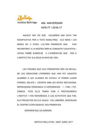 40è ANIVERSARI
1976-77 / 2016-17
AQUEST ANY EN QUÈ CELEBREM UNA DATA TAN
SIGNIFICATIVA PER A TOTS NOSALTRES, ELS NENS I LES
NENES DE 1r D‟ESO, L‟ÚLTIMA PROMOCIÓ QUE S‟HA
INCORPORAT A LA NOSTRA ÀMPLIA COMUNITAT EDUCATIVA ,
VOLEN TAMBÉ SUMAR-SE A L‟HOMENATGE QUE FEM A
L‟INSTITUT EN ELS SEUS 40 ANYS DE VIDA.
LES PÀGINES QUE AVUI PRESENTEM SÓN UN RECULL
DE LES CREACIONS LITERÀRIES QUE HAN FET AQUESTS
ALUMNES A LES CLASSES DE CATALÀ. HI PODEM LLEGIR
POEMES, RELATS I ESCRITS AMB LES SEVES REFLEXIONS,
IMPRESSIONS PERSONALS O EXPERÈNCIES I , FINS I TOT,
CÒMICS. TOTS ELLS TENEN COM A PROTAGONISTA
L‟INSTITUT I FAN REFERÈNCIA A LES ACTIVITATS QUE FAN,
ELS PROJECTES EN ELS QUALS COL·LABOREN, DESCRIUEN
EL CENTRE O EXPLIQUEN EL SEU PRIMER DIA.
ESPEREM QUE US AGRADIN.
INSTITUT BELLVITGE - SANT JORDI, 2017
 