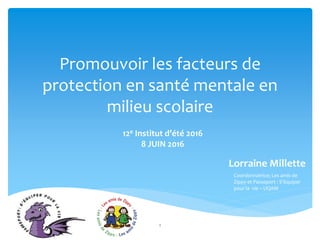 Promouvoir les facteurs de
protection en santé mentale en
milieu scolaire
12e Institut d’été 2016
8 JUIN 2016
Lorraine Millette
1
Coordonnatrice; Les amis de
Zippy et Passeport : S’équiper
pour la vie – UQAM
 