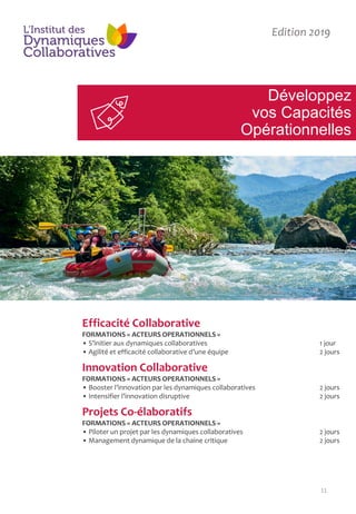 11
Développez
vos Capacités
Opérationnelles
Edition 2019
Efficacité Collaborative
FORMATIONS « ACTEURS OPERATIONNELS »
• S’initier aux dynamiques collaboratives 1 jour
• Agilité et efficacité collaborative d’une équipe 2 jours
Innovation Collaborative
FORMATIONS « ACTEURS OPERATIONNELS »
• Booster l’innovation par les dynamiques collaboratives 2 jours
• Intensifier l’innovation disruptive 2 jours
Projets Co-élaboratifs
FORMATIONS « ACTEURS OPERATIONNELS »
• Piloter un projet par les dynamiques collaboratives 2 jours
• Management dynamique de la chaine critique 2 jours
 