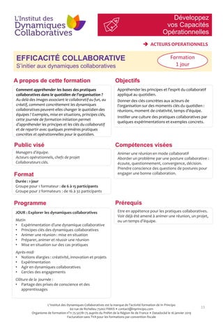 Développez
vos Capacités
Opérationnelles
13
EFFICACITÉ COLLABORATIVE
S’initier aux dynamiques collaboratives
Objectifs
Compétences viséesPublic visé
Prérequis
A propos de cette formation
Comment appréhender les bases des pratiques
collaboratives dans le quotidien de l’organisation ?
Au delà des images associant le collaboratif au fun, au
créatif, comment concrètement les dynamiques
collaboratives peuvent-elles changer le quotidien des
équipes ? Exemples, mise en situations, principes clés,
cette journée de formation initiation permet
d’appréhender les principes et les clés du collaboratif
et de repartir avec quelques premières pratiques
concrètes et opérationnelles pour le quotidien.
Appréhender les principes et l’esprit du collaboratif
appliqué au quotidien.
Donner des clés concrètes aux acteurs de
l’organisation sur des moments clés du quotidien :
réunions, moment de créativité, temps d’équipe.
Instiller une culture des pratiques collaboratives par
quelques expérimentations et exemples concrets.
Managers d’équipe.
Acteurs opérationnels, chefs de projet
Collaborateurs clés.
Animer une réunion en mode collaboratif
Aborder un problème par une posture collaborative :
écoute, questionnement, convergence, décision.
Prendre conscience des questions de postures pour
engager une bonne collaboration.
Etre en appétence pour les pratiques collaboratives.
Voir déjà été amené à animer une réunion, un projet,
ou un temps d’équipe.
Programme
Format
Durée : 1 jour
Groupe pour 1 formateur : de 6 à 15 participants
Groupe pour 2 formateurs : de 16 à 32 participants
JOUR : Explorer les dynamiques collaboratives
Matin
• Expérimentation d’une dynamique collaborative
• Principes clés des dynamiques collaboratives
• Animer une réunion : mise en situation
• Préparer, animer et réussir une réunion
• Mise en situation sur des cas pratiques
Après-midi
• Notions élargies : créativité, innovation et projets
• Expérimentation
• Agir en dynamiques collaboratives
• Cercles des engagements
Clôture de la journée :
• Partage des prises de conscience et des
apprentissages
Formation
1 jour
 ACTEURS OPERATIONNELS
L'Institut des Dynamiques Collaboratives est la marque de l’activité formation de In Principo
60 rue de Richelieu 75002 PARIS • contact@inprincipo.com
Organisme de formation n°11 75 50781 75 auprès du Préfet de la Région Ile de France • Datadocké le 16 janvier 2019
Facturation sans TVA pour les formations par convention fiscale
 