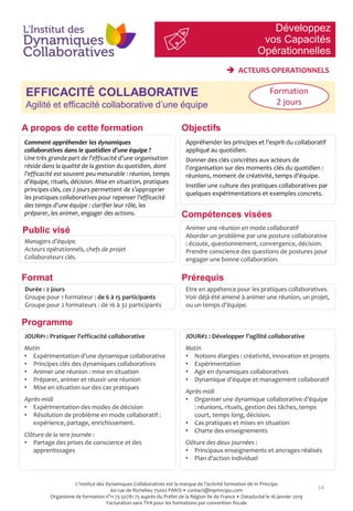 Développez
vos Capacités
Opérationnelles
14
EFFICACITÉ COLLABORATIVE
Agilité et efficacité collaborative d’une équipe
JOUR#2 : Développer l’agilité collaborative
Matin
• Notions élargies : créativité, innovation et projets
• Expérimentation
• Agir en dynamiques collaboratives
• Dynamique d’équipe et management collaboratif
Après-midi
• Organiser une dynamique collaborative d’équipe
: réunions, rituels, gestion des tâches, temps
court, temps long, décision.
• Cas pratiques et mises en situation
• Charte des enseignements
Clôture des deux journées :
• Principaux enseignements et ancrages réalisés
• Plan d’action individuel
 ACTEURS OPERATIONNELS
Formation
2 jours
Objectifs
Compétences visées
Prérequis
A propos de cette formation
Comment appréhender les dynamiques
collaboratives dans le quotidien d’une équipe ?
Une très grande part de l’efficacité d’une organisation
réside dans la qualité de la gestion du quotidien, dont
l’efficacité est souvent peu mesurable : réunion, temps
d’équipe, rituels, décision. Mise en situation, pratiques
principes clés, ces 2 jours permettent de s’approprier
les pratiques collaboratives pour repenser l’efficacité
des temps d’une équipe : clarifier leur rôle, les
préparer, les animer, engager des actions.
Appréhender les principes et l’esprit du collaboratif
appliqué au quotidien.
Donner des clés concrètes aux acteurs de
l’organisation sur des moments clés du quotidien :
réunions, moment de créativité, temps d’équipe.
Instiller une culture des pratiques collaboratives par
quelques expérimentations et exemples concrets.
Managers d’équipe.
Acteurs opérationnels, chefs de projet
Collaborateurs clés.
Animer une réunion en mode collaboratif
Aborder un problème par une posture collaborative
: écoute, questionnement, convergence, décision.
Prendre conscience des questions de postures pour
engager une bonne collaboration.
Etre en appétence pour les pratiques collaboratives.
Voir déjà été amené à animer une réunion, un projet,
ou un temps d’équipe.
Programme
Format
Durée : 2 jours
Groupe pour 1 formateur : de 6 à 15 participants
Groupe pour 2 formateurs : de 16 à 32 participants
JOUR#1 : Pratiquer l’efficacité collaborative
Matin
• Expérimentation d’une dynamique collaborative
• Principes clés des dynamiques collaboratives
• Animer une réunion : mise en situation
• Préparer, animer et réussir une réunion
• Mise en situation sur des cas pratiques
Après-midi
• Expérimentation des modes de décision
• Résolution de problème en mode collaboratif :
expérience, partage, enrichissement.
Clôture de la 1ere journée :
• Partage des prises de conscience et des
apprentissages
Public visé
L'Institut des Dynamiques Collaboratives est la marque de l’activité formation de In Principo
60 rue de Richelieu 75002 PARIS • contact@inprincipo.com
Organisme de formation n°11 75 50781 75 auprès du Préfet de la Région Ile de France • Datadocké le 16 janvier 2019
Facturation sans TVA pour les formations par convention fiscale
 