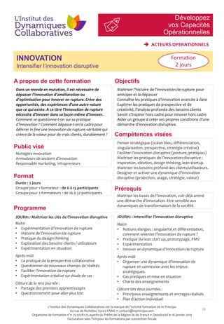 INNOVATION
Intensifier l’innovation disruptive
16
Développez
vos Capacités
Opérationnelles
Formation
2 jours
 ACTEURS OPERATIONNELS
Compétences visées
Public visé
Prérequis
Managers Innovation
Animateurs de sessions d’innovation
Responsable marketing, intrapreneurs
Maitriser les bases de l’innovation, voir déjà animé
une démarche d’innovation. Etre sensible aux
dynamiques de transformation de la société.
Format
Durée : 2 jours
Groupe pour 1 formateur : de 6 à 15 participants
Groupe pour 2 formateurs : de 16 à 32 participants
Programme
Dans un monde en mutation, il est nécessaire de
dépasser l’innovation d’amélioration ou
d’optimisation pour innover en rupture. Créer des
opportunités, des expériences d’une autre nature
que ce qui existe. A ce titre l’innovation de rupture
nécessite d’innover dans sa façon même d’innover.
Comment se questionne-t-on sur sa pratique
d’innovation ? Comment dépasse-t-on le cadre pour
délivrer in fine une innovation de rupture véritable qui
créera de la valeur pour de vrais clients, durablement ?
JOUR#2 : Intensifier l’innovation disruptive
Matin
• Notions élargies : singularité et différentiation,
comment orienter l’innovation de rupture ?
• Pratique du lean start up, prototypage, PMV
• Expérimentation
• Innover en dynamique d’innovation de rupture
Après-midi
• Organiser une dynamique d’innovation de
rupture en connexion avec les enjeux
stratégiques.
• Cas pratiques et mise en situation
• Charte des enseignements
Clôture des deux journées :
• Principaux enseignements et ancrages réalisés
• Plan d’action individuel
JOUR#1 : Maitriser les clés de l’innovation disruptive
Matin
• Expérimentation d’innovation de rupture
• Histoire de l’innovation de rupture
• Pratique du design thinking
• Exploration des besoins clients / utilisateurs
• Expérimentation en situation
Après-midi
• La pratique de la prospective collaborative
• Questionner de nouveaux champs de réalités
• Faciliter l’innovation de rupture
• Expérimentation créative sur étude de cas
Clôture de la 1ere journée :
• Partage des premiers apprentissages
• Questionnement pour aller plus loin
Penser stratégique (océan bleu, différenciation,
singularisation, prospective, stratégie créative)
Faciliter l’innovation disruptive (posture, pratiques)
Maitriser les pratiques de l’innovation disruptive :
inspiration, idéation, design thinking, lean startup.
Maitriser les besoins profond des clients/utilisateurs.
Designer et activer une dynamique d’innovation
disruptive (projection, usage, stratégie, valeur)
ObjectifsA propos de cette formation
Maitriser l’histoire de l’innovation de rupture pour
anticiper et la dépasser
Connaître les pratiques d’innovation avancée à date
Explorer les pratiques de prospective et de
créativité, l’analyse profonde des besoins clients
Savoir s’inspirer hors cadre pour innover hors cadre
Aider un groupe à créer ses propres conditions d’une
démarche d’innovation disruptive.
L'Institut des Dynamiques Collaboratives est la marque de l’activité formation de In Principo
60 rue de Richelieu 75002 PARIS • contact@inprincipo.com
Organisme de formation n°11 75 50781 75 auprès du Préfet de la Région Ile de France • Datadocké le 16 janvier 2019
Facturation sans TVA pour les formations par convention fiscale
 