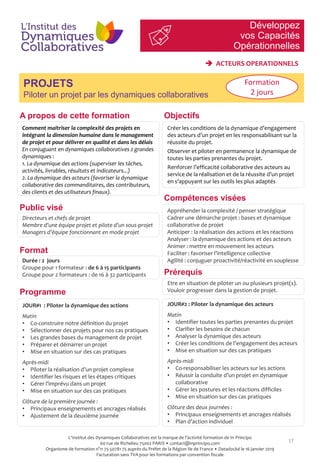 Développez
vos Capacités
Opérationnelles
17
PROJETS
Piloter un projet par les dynamiques collaboratives
Objectifs
Compétences visées
Public visé
Prérequis
A propos de cette formation
Comment maitriser la complexité des projets en
intégrant la dimension humaine dans le management
de projet et pour délivrer en qualité et dans les délais
En conjuguant en dynamiques collaboratives 2 grandes
dynamiques :
1. La dynamique des actions (superviser les tâches,
activités, livrables, résultats et indicateurs...)
2. La dynamique des acteurs (favoriser la dynamique
collaborative des commanditaires, des contributeurs,
des clients et des utilisateurs finaux).
Créer les conditions de la dynamique d’engagement
des acteurs d’un projet en les responsabilisant sur la
réussite du projet.
Observer et piloter en permanence la dynamique de
toutes les parties prenantes du projet.
Renforcer l’efficacité collaborative des acteurs au
service de la réalisation et de la réussite d’un projet
en s’appuyant sur les outils les plus adaptés
Directeurs et chefs de projet
Membre d’une équipe projet et pilote d’un sous-projet
Managers d’équipe fonctionnant en mode projet
Appréhender la complexité / penser stratégique
Cadrer une démarche projet : bases et dynamique
collaborative de projet
Anticiper : la réalisation des actions et les réactions
Analyser : la dynamique des actions et des acteurs
Animer : mettre en mouvement les acteurs
Faciliter : favoriser l’intelligence collective
Agilité : conjuguer proactivité/réactivité en souplesse
Etre en situation de piloter un ou plusieurs projet(s).
Vouloir progresser dans la gestion de projet.Programme
Format
Durée : 2 jours
Groupe pour 1 formateur : de 6 à 15 participants
Groupe pour 2 formateurs : de 16 à 32 participants
JOUR#1 : Piloter la dynamique des actions
Matin
• Co-construire notre définition du projet
• Sélectionner des projets pour nos cas pratiques
• Les grandes bases du management de projet
• Préparer et démarrer un projet
• Mise en situation sur des cas pratiques
Après-midi
• Piloter la réalisation d’un projet complexe
• Identifier les risques et les étapes critiques
• Gérer l’imprévu dans un projet
• Mise en situation sur des cas pratiques
Clôture de la première journée :
• Principaux enseignements et ancrages réalisés
• Ajustement de la deuxième journée
JOUR#2 : Piloter la dynamique des acteurs
Matin
• Identifier toutes les parties prenantes du projet
• Clarifier les besoins de chacun
• Analyser la dynamique des acteurs
• Créer les conditions de l’engagement des acteurs
• Mise en situation sur des cas pratiques
Après-midi
• Co-responsabiliser les acteurs sur les actions
• Réussir la conduite d’un projet en dynamique
collaborative
• Gérer les postures et les réactions difficiles
• Mise en situation sur des cas pratiques
Clôture des deux journées :
• Principaux enseignements et ancrages réalisés
• Plan d’action individuel
Formation
2 jours
 ACTEURS OPERATIONNELS
L'Institut des Dynamiques Collaboratives est la marque de l’activité formation de In Principo
60 rue de Richelieu 75002 PARIS • contact@inprincipo.com
Organisme de formation n°11 75 50781 75 auprès du Préfet de la Région Ile de France • Datadocké le 16 janvier 2019
Facturation sans TVA pour les formations par convention fiscale
 