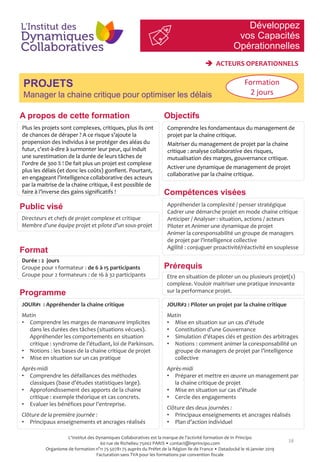 Développez
vos Capacités
Opérationnelles
18
PROJETS
Manager la chaine critique pour optimiser les délais
Compétences visées
Public visé
Prérequis
Plus les projets sont complexes, critiques, plus ils ont
de chances de déraper ? A ce risque s’ajoute la
propension des individus à se protéger des aléas du
futur, c'est-à-dire à surmonter leur peur, qui induit
une surestimation de la durée de leurs tâches de
l'ordre de 300 % ! De fait plus un projet est complexe
plus les délais (et donc les coûts) gonflent. Pourtant,
en engageant l’intelligence collaborative des acteurs
par la maitrise de la chaine critique, il est possible de
faire à l’inverse des gains significatifs !
Comprendre les fondamentaux du management de
projet par la chaine critique.
Maitriser du management de projet par la chaine
critique : analyse collaborative des risques,
mutualisation des marges, gouvernance critique.
Activer une dynamique de management de projet
collaborative par la chaine critique.
Directeurs et chefs de projet complexe et critique
Membre d’une équipe projet et pilote d’un sous-projet
Etre en situation de piloter un ou plusieurs projet(s)
complexe. Vouloir maitriser une pratique innovante
sur la performance projet.Programme
Format
Durée : 2 jours
Groupe pour 1 formateur : de 6 à 15 participants
Groupe pour 2 formateurs : de 16 à 32 participants
JOUR#1 : Appréhender la chaine critique
Matin
• Comprendre les marges de manœuvre implicites
dans les durées des tâches (situations vécues).
Appréhender les comportements en situation
critique : syndrome de l’étudiant, loi de Parkinson.
• Notions : les bases de la chaine critique de projet
• Mise en situation sur un cas pratique
Après-midi
• Comprendre les défaillances des méthodes
classiques (base d’études statistiques large).
• Approfondissement des apports de la chaine
critique : exemple théorique et cas concrets.
• Evaluer les bénéfices pour l’entreprise.
Clôture de la première journée :
• Principaux enseignements et ancrages réalisés
JOUR#2 : Piloter un projet par la chaine critique
Matin
• Mise en situation sur un cas d’étude
• Constitution d’une Gouvernance
• Simulation d’étapes clés et gestion des arbitrages
• Notions : comment animer la coresponsabilité un
groupe de managers de projet par l’intelligence
collective
Après-midi
• Préparer et mettre en œuvre un management par
la chaine critique de projet
• Mise en situation sur cas d’étude
• Cercle des engagements
Clôture des deux journées :
• Principaux enseignements et ancrages réalisés
• Plan d’action individuel
Formation
2 jours
 ACTEURS OPERATIONNELS
Appréhender la complexité / penser stratégique
Cadrer une démarche projet en mode chaine critique
Anticiper / Analyser : situation, actions / acteurs
Piloter et Animer une dynamique de projet
Animer la coresponsabilité un groupe de managers
de projet par l’intelligence collective
Agilité : conjuguer proactivité/réactivité en souplesse
ObjectifsA propos de cette formation
L'Institut des Dynamiques Collaboratives est la marque de l’activité formation de In Principo
60 rue de Richelieu 75002 PARIS • contact@inprincipo.com
Organisme de formation n°11 75 50781 75 auprès du Préfet de la Région Ile de France • Datadocké le 16 janvier 2019
Facturation sans TVA pour les formations par convention fiscale
 