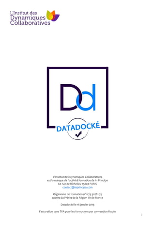 2
L'Institut des Dynamiques Collaboratives
est la marque de l’activité formation de In Principo
60 rue de Richelieu 75002 PARIS
contact@inprincipo.com
Organisme de formation n°11 75 50781 75
auprès du Préfet de la Région Ile de France
Datadocké le 16 janvier 2019
Facturation sans TVA pour les formations par convention fiscale
 