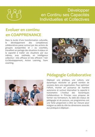 20
Evoluer en continu
en COAPPRENANCE
Pédagogie Collaborative
Dans la durée d’une transformation culturelle,
le développement des compétences
collaboratives passe surtout par des actions de
groupes autoportées et / ou coachées,
travaillant en partage des situations à enjeux et
la capacité à traiter ces situations par eux
mêmes, avec méthode, en intelligence
collective : très efficace et très efficient ! Voir
Co-Développement, Action Learning, Team
coaching.
Déployer une pratique, une culture, une
dynamique nécessite un grand nombre de
sessions dans une organisation. Pour optimiser
l’effort, monter en puissance de manière
autonome et surtout internaliser la capacité à
transmettre L’Institut des Dynamiques
Collaboratives In Principo vous propose de
former vos formateurs. Au delà des enjeux de
pédagogie et de posture, ces programmes ont
une forte propension à être sur mesure pour
intégrer au delà du rôle les dimensions associés
aux pratiques à déployer.
Développer
en Continu ses Capacités
Individuelles et Collectives
 