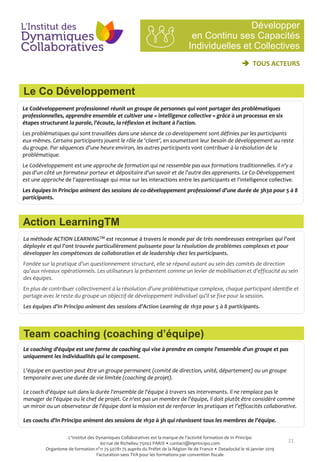 21
Le Codéveloppement professionnel réunit un groupe de personnes qui vont partager des problématiques
professionnelles, apprendre ensemble et cultiver une « intelligence collective » grâce à un processus en six
étapes structurant la parole, l'écoute, la réflexion et incitant à l'action.
Les problématiques qui sont travaillées dans une séance de co-developement sont définies par les participants
eux-mêmes. Certains participants jouent le rôle de ‘client’, en soumettant leur besoin de développement au reste
du groupe. Par séquences d’une heure environ, les autres participants vont contribuer à la résolution de la
problématique.
Le Codéveloppement est une approche de formation qui ne ressemble pas aux formations traditionnelles. Il n'y a
pas d'un côté un formateur porteur et dépositaire d'un savoir et de l'autre des apprenants. Le Co-Développement
est une approche de l'apprentissage qui mise sur les interactions entre les participants et l'intelligence collective.
Les équipes In Principo animent des sessions de co-développement professionnel d’une durée de 3h30 pour 5 à 8
participants.
La méthode ACTION LEARNINGTM est reconnue à travers le monde par de très nombreuses entreprises qui l’ont
déployée et qui l’ont trouvée particulièrement puissante pour la résolution de problèmes complexes et pour
développer les compétences de collaboration et de leadership chez les participants.
Fondée sur la pratique d’un questionnement structuré, elle se répand autant au sein des comités de direction
qu’aux niveaux opérationnels. Les utilisateurs la présentent comme un levier de mobilisation et d’efficacité au sein
des équipes.
En plus de contribuer collectivement à la résolution d’une problématique complexe, chaque participant identifie et
partage avec le reste du groupe un objectif de développement individuel qu’il se fixe pour la session.
Les équipes d’In Principo animent des sessions d’Action Learning de 1h30 pour 5 à 8 participants.
Le coaching d'équipe est une forme de coaching qui vise à prendre en compte l'ensemble d'un groupe et pas
uniquement les individualités qui le composent.
L'équipe en question peut être un groupe permanent (comité de direction, unité, département) ou un groupe
temporaire avec une durée de vie limitée (coaching de projet).
Le coach d'équipe suit dans la durée l'ensemble de l'équipe à travers ses intervenants. Il ne remplace pas le
manager de l'équipe ou le chef de projet. Ce n'est pas un membre de l'équipe, il doit plutôt être considéré comme
un miroir ou un observateur de l'équipe dont la mission est de renforcer les pratiques et l’efficacités collaborative.
Les coachs d’In Principo animent des sessions de 1h30 à 3h qui réunissent tous les membres de l’équipe.
Développer
en Continu ses Capacités
Individuelles et Collectives
Le Co Développement
 TOUS ACTEURS
Action LearningTM
Team coaching (coaching d’équipe)
L'Institut des Dynamiques Collaboratives est la marque de l’activité formation de In Principo
60 rue de Richelieu 75002 PARIS • contact@inprincipo.com
Organisme de formation n°11 75 50781 75 auprès du Préfet de la Région Ile de France • Datadocké le 16 janvier 2019
Facturation sans TVA pour les formations par convention fiscale
 