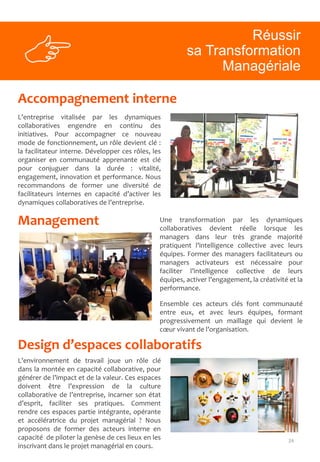 24
Accompagnement interne
Management
L’entreprise vitalisée par les dynamiques
collaboratives engendre en continu des
initiatives. Pour accompagner ce nouveau
mode de fonctionnement, un rôle devient clé :
la facilitateur interne. Développer ces rôles, les
organiser en communauté apprenante est clé
pour conjuguer dans la durée : vitalité,
engagement, innovation et performance. Nous
recommandons de former une diversité de
facilitateurs internes en capacité d’activer les
dynamiques collaboratives de l’entreprise.
Une transformation par les dynamiques
collaboratives devient réelle lorsque les
managers dans leur très grande majorité
pratiquent l’intelligence collective avec leurs
équipes. Former des managers facilitateurs ou
managers activateurs est nécessaire pour
faciliter l’intelligence collective de leurs
équipes, activer l’engagement, la créativité et la
performance.
Ensemble ces acteurs clés font communauté
entre eux, et avec leurs équipes, formant
progressivement un maillage qui devient le
cœur vivant de l’organisation.
Réussir
sa Transformation
Managériale
Design d’espaces collaboratifs
L’environnement de travail joue un rôle clé
dans la montée en capacité collaborative, pour
générer de l’impact et de la valeur. Ces espaces
doivent être l’expression de la culture
collaborative de l’entreprise, incarner son état
d’esprit, faciliter ses pratiques. Comment
rendre ces espaces partie intégrante, opérante
et accélératrice du projet managérial ? Nous
proposons de former des acteurs interne en
capacité de piloter la genèse de ces lieux en les
inscrivant dans le projet managérial en cours.
 