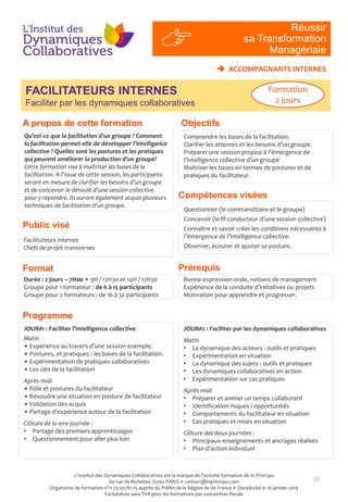 Compétences visées
Prérequis
25
Qu’est-ce que la facilitation d’un groupe ? Comment
la facilitation permet-elle de développer l’intelligence
collective ? Quelles sont les postures et les pratiques
qui peuvent améliorer la production d’un groupe?
Cette formation vise à maîtriser les bases de la
facilitation. A l’issue de cette session, les participants
seront en mesure de clarifier les besoins d’un groupe
et de concevoir le déroulé d’une session collective
pour y répondre. Ils auront également acquis plusieurs
techniques de facilitation d’un groupe.
Facilitateurs internes
Chefs de projet transverses
Questionner (le commanditaire et le groupe)
Concevoir (le fil conducteur d’une session collective)
Connaître et savoir créer les conditions nécessaires à
l’émergence de l’intelligence collective.
Observer, écouter et ajuster sa posture.
Bonne expression orale, notions de management
Expérience de la conduite d’initiatives ou projets
Motivation pour apprendre et progresser.
Durée : 2 jours – 7H00 • 9H / 12H30 et 14H / 17H30
Groupe pour 1 formateur : de 6 à 15 participants
Groupe pour 2 formateurs : de 16 à 32 participants
Réussir
sa Transformation
Managériale
FACILITATEURS INTERNES
Faciliter par les dynamiques collaboratives
Public visé
Programme
Format
 ACCOMPAGNANTS INTERNES
JOUR#2 : Faciliter par les dynamiques collaboratives
Matin
• La dynamique des acteurs : outils et pratiques
• Expérimentation en situation
• La dynamique des sujets : outils et pratiques
• Les dynamiques collaboratives en action
• Expérimentation sur cas pratiques
Après-midi
• Préparer et animer un temps collaboratif
• Identification risques / opportunités
• Comportements du facilitateur en situation
• Cas pratiques et mises en situation
Clôture des deux journées :
• Principaux enseignements et ancrages réalisés
• Plan d’action individuel
JOUR#1 : Faciliter l’intelligence collective
Matin
• Expérience au travers d’une session exemple.
• Postures, et pratiques : les bases de la facilitation.
• Expérimentation de pratiques collaboratives
• Les clés de la facilitation
Après-midi
• Rôle et postures du facilitateur
• Résoudre une situation en posture de facilitateur
• Validation des acquis
• Partage d’expérience autour de la facilitation
Clôture de la 1ere journée :
• Partage des premiers apprentissages
• Questionnement pour aller plus loin
Formation
2 jours
ObjectifsA propos de cette formation
Comprendre les bases de la facilitation.
Clarifier les attentes et les besoins d’un groupe.
Préparer une session propice à l’émergence de
l’intelligence collective d’un groupe
Maîtriser les bases en termes de postures et de
pratiques du facilitateur.
L'Institut des Dynamiques Collaboratives est la marque de l’activité formation de In Principo
60 rue de Richelieu 75002 PARIS • contact@inprincipo.com
Organisme de formation n°11 75 50781 75 auprès du Préfet de la Région Ile de France • Datadocké le 16 janvier 2019
Facturation sans TVA pour les formations par convention fiscale
 