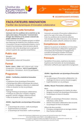Objectifs
Compétences visées
Public visé
Programme
Prérequis
A propos de cette formation
26
RI
#4
Comment créer les conditions de la créativité sur des
sujets à fort enjeux d’innovation ? Comment faire
émerger des initiatives et les amener à devenir des
projets créateurs de valeur ?
L’innovation est un acte complexe qui peut se réaliser
avec beaucoup de simplicité si les conditions sont là.
L’innovation n’est pas un phénomène linéaire, c‘est le
résultat d’une dynamique. Cette formation aborde
comment créer cette dynamique avec un groupe en
utilisant la palette des capacités du facilitateur.
Managers
Chefs de projet
Responsables / acteurs de l’innovation
Maîtriser les postures du facilitateur en innovation.
Maîtriser la dynamique collaborative appliquée à
l’innovation (de l’inspiration à l’engagement)
Connaître 8 techniques d’atelier innovation
Concevoir, préparer et animer une session.
Sensibilité à l’innovation, expérience de projets.
Expérience de l’animation de réunions/équipes.
Motivation suffisante pour apprendre et progresser.
Format
Durée : 2 jours – 7H00 • 9H / 12H30 et 14H / 17H30
Groupe pour 1 formateur : de 6 à 15 participants
Groupe pour 2 formateurs : de 16 à 32 participants
JOUR#1 : Facilitation, créativité et innovation
Matin
• Expérience d’une dynamique d’innovation
• Dynamique des idées et dynamique des acteurs
• Facilitation, intelligence collective et collaboratif
• Mise en situation sur des cas pratiques
Après-midi
• Design thinking et dynamiques collaboratives
• Pratiques et outils pour s’inspirer, imaginer,
proposer, enrichir, engager, mettre en œuvre
• Mise en situation sur des cas pratiques
Réussir
sa Transformation
Managériale
FACILITATEURS INNOVATION
Faciliter des dynamiques d’innovation collaborative
 ACCOMPAGNANTS INTERNES
JOUR#2 : Appréhender une dynamique d’innovation
Après-midi
• Les dynamiques d’innovation collaborative : du
challenge à la mise en service réussie (usages)
• Expérimentation sur cas pratiques
JOUR#3 : Réussir l’innovation collaborative
Matin
• Des enjeux stratégiques à la création de valeur
• Designer et activer une dynamique d’innovation
• Cas pratiques et mises en situation
Après-midi
• Piloter une dynamique d’innovation : instances,
indicateurs, outils, leviers
• Animer l’innovation collaborative dans la durée
• Cas pratiques et mises en situation
Clôture des deux journées :
• Principaux enseignements et ancrages réalisés
• Plan d’action individuel
JOUR#2 : Appréhender une dynamique d’innovation
Matin
• La dynamique des acteurs : outils et pratiques
• Expérimentation en situation
• La dynamique de l’innovation : outils et pratiques
Formation
3 jours
Concevoir une session d’innovation collaborative à
partir d’un sujet à fort enjeu d’innovation.
Créer les conditions de la créativité collective.
Faire émerger des idées innovantes et les amener à
devenir des projets collectifs créateurs de valeur
L'Institut des Dynamiques Collaboratives est la marque de l’activité formation de In Principo
60 rue de Richelieu 75002 PARIS • contact@inprincipo.com
Organisme de formation n°11 75 50781 75 auprès du Préfet de la Région Ile de France • Datadocké le 16 janvier 2019
Facturation sans TVA pour les formations par convention fiscale
 