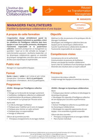 MANAGERS FACILITATEURS
Faciliter la dynamique collaborative d’une équipe
27
Compétences visées
L’organisation change véritablement quand les
managers pratiquent autrement au quotidien, créent
les conditions de l’intelligence collective dans leurs
équipes et avec leurs parties prenantes, développent
l’autonomie responsable et la performance
collective. Comment pratique-ton ce management au
quotidien ? Quel est le rôle véritable du manager ?
Cette formation associant « facilitative leadership » et
les dynamiques collaboratives apporte un ensemble
de pratiques managériales concrètes dans une session
de deux jours dynamique et expérientielle.
Connaissance de soi et authenticité
Communication et postures de facilitation
Animer une équipe de manière collaborative
Savoir créer les conditions d’une dynamique durable
Atteindre des résultats dans un esprit collectif
Public visé
Programme
Prérequis
Managers en responsabilité d’équipes
Conscience des enjeux collectifs
A déjà managé des équipes et animé des réunions.
Format
Durée : 2 jours • 14H00 • 9H / 12H30 et 14H / 17H30
Groupe pour 1 formateur : de 6 à 15 participants
Groupe pour 2 formateurs : de 16 à 32 participants
JOUR#1 : Manager par l’intelligence collective
Matin
• Partage sur la nécessité de manager autrement
• Facilitation, intelligence collective et collaboratif
• Expérimentation de pratiques collaboratives
• Se connecter à un groupe par l’écoute active
Après-midi
• Le rôle du Manager Facilitateur
• Pratiques pour mobiliser par le sens et engager
• Pratiques pour donner un cadre activant
• Pratiques pour co-responsabiliser
• Partage et réflexivité
Clôture de la première journée :
• Principaux enseignements et ancrages réalisés
JOUR#2 : Manager en dynamiques collaboratives
Matin
• Pratiques pour donner confiance et développer la
dynamique du groupe
• Développer les capacités d’intelligence collective
de son équipe pour accroitre sa performance
Après-midi
• Activer l’intelligence collective au quotidien par
les Dynamiques Collaboratives
• Développer les capacités apprenantes de son
équipe : vivre ensemble et grandir ensemble
Clôture des deux journées :
• Principaux enseignements et ancrages réalisés
• Plan d’action individuel
RI
#4
Réussir
sa Transformation
Managériale
 MANAGERS
Formation
2 jours
ObjectifsA propos de cette formation
Maîtriser le rôle, les postures et les pratiques clés du
Manager Facilitateur
Développer une intelligence collective dans ses
équipes par les dynamiques collaboratives
Susciter la performance collaborative durable et
l’autonomie responsable de ses équipes
L'Institut des Dynamiques Collaboratives est la marque de l’activité formation de In Principo
60 rue de Richelieu 75002 PARIS • contact@inprincipo.com
Organisme de formation n°11 75 50781 75 auprès du Préfet de la Région Ile de France • Datadocké le 16 janvier 2019
Facturation sans TVA pour les formations par convention fiscale
 