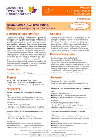 MANAGERS ACTIVATEURS
Manager par les dynamiques collaboratives
28
Connaissance de soi et authenticité
Communication et postures de facilitation
Animer une équipe en dynamique collaborative
Savoir créer les conditions d’une dynamique durable
Atteindre des résultats en construisant la confiance
Maîtriser les pratiques et les postures du manager
facilitateur sur l’innovation, l’agilité, dans un
environnement en continuelle évolution
Durée : 2 x 2 jours • 28H00 • 9H / 17H30
Groupe pour 1 formateur : de 6 à 15 participants
Groupe pour 2 formateurs : de 16 à 32 participants
JOUR#1 : Manager par l’intelligence collective
Matin
• Partage sur la nécessité de manager autrement
• Facilitation, intelligence collective et collaboratif
Après-midi
• Le rôle du Manager Facilitateur
• Pratiques pour mobiliser, activer, responsabiliser
JOUR#3 : Activer une dynamique créatrice de valeur
Matin
• Retours d’expérience.
• Activateur de sa propre dynamique intérieure
• Pratiques, expérimentations sur cas concrets
Après-midi
• Activer une dynamique d’innovation
• Design thinking, Lean Startup, challenges
• Pratiques, expérimentations
RI
#4
Réussir
sa Transformation
Managériale
Objectifs
Compétences visées
A propos de cette formation
Public visé
Programme
PrérequisFormat
 MANAGERS
Managers en responsabilité d’équipes
Conscience des enjeux collectifs
A déjà managé des équipes et animé des réunions.
JOUR#2 : Activer des dynamiques collaboratives
Matin
• Activer une dynamique de confiance
• L’intelligence collective orientée performance
Après-midi
• Les dynamiques collaboratives au quotidien
• Faire des situations complexes des opportunités
• Mise en Dynamique d’Auto-Expérimentation
JOUR#4 : Etre pleinement Manager Activateur
Matin
• Manager dans un monde en évolution continue
• Evoluer en dynamique : vivre et grandir ensemble
Après-midi
• Manager une dynamique d’évolution continue
• Pratiques, expérimentations
• Validation des acquis
L’organisation évolue véritablement quand les
managers sont capables de manager autrement au
quotidien tout en activant une évolution continue de
leurs équipes. Comment être engagés, innovants,
performants et apprenants dans une dynamique
d’évolution continue ? Manager par les dynamiques
collaborative permet au manager de conjuguer toutes
ces réalités en une approche globale. Comment activer
cette dynamique en situation réelle ? Comment bien
ancrer son rôle ? Ce parcours formation de 2 fois 2
jours associant « facilitative leadership », et
dynamiques collaboratives apporte un système de
pratiques managériales global et opérationnel dans un
parcours inspirant autant qu’expérientiel.
Maîtriser le rôle, les postures et les pratiques clés du
Manager Facilitateur dans une évolution continue
Développer l’intelligence collective des équipes par
les dynamiques collaboratives : se projeter, innover,
être agiles, performants, efficients, apprenants.
Susciter la performance collaborative évolutive et
l’autonomie responsable et créative de ses équipes
Parcours
4 jours
L'Institut des Dynamiques Collaboratives est la marque de l’activité formation de In Principo
60 rue de Richelieu 75002 PARIS • contact@inprincipo.com
Organisme de formation n°11 75 50781 75 auprès du Préfet de la Région Ile de France • Datadocké le 16 janvier 2019
Facturation sans TVA pour les formations par convention fiscale
 