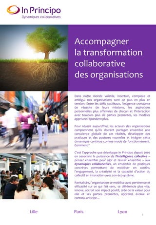 Accompagner
la transformation
collaborative
des organisations
Dans notre monde volatile, incertain, complexe et
ambigu, nos organisations sont de plus en plus en
tension. Entre les défis sociétaux, l’exigence croissante
de réussite de leurs missions, les aspirations
personnelles plus affirmées de chacun et l’interaction
avec toujours plus de parties prenantes, les modèles
appris ne répondent plus.
Pour réussir aujourd’hui, les acteurs des organisations
comprennent qu’ils doivent partager ensemble une
conscience globale de ces réalités, développer des
pratiques et des postures nouvelles et intégrer cette
dynamique continue comme mode de fonctionnement.
Comment ?
C’est l’approche que développe In Principo depuis 2002
en associant la puissance de l‘intelligence collective –
penser ensemble pour agir et réussir ensemble – aux
dynamiques collaboratives, un ensemble de pratiques
concrètes permettant de mobiliser en continu
l’engagement, la créativité et la capacité d’action du
collectif en interaction avec son écosystème.
Revitalisée, l’organisation se mobilise avec pertinence et
efficacité sur ce qui fait sens, se différencie plus vite,
innove, accroit son impact positif, crée de la valeur pour
elle et ses parties prenantes, apprend, évolue en
continu, anticipe…
Lille Paris Lyon
3
 