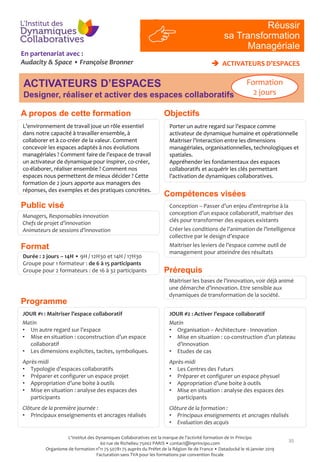 En partenariat avec :
Audacity & Space • Françoise Bronner
Compétences visées
Prérequis
30
L’environnement de travail joue un rôle essentiel
dans notre capacité à travailler ensemble, à
collaborer et à co-créer de la valeur. Comment
concevoir les espaces adaptés à nos évolutions
managériales ? Comment faire de l’espace de travail
un activateur de dynamique pour inspirer, co-créer,
co-élaborer, réaliser ensemble ? Comment nos
espaces nous permettent de mieux décider ? Cette
formation de 2 jours apporte aux managers des
réponses, des exemples et des pratiques concrètes.
Managers, Responsables innovation
Chefs de projet d’innovation
Animateurs de sessions d’innovation
Conception – Passer d’un enjeu d’entreprise à la
conception d’un espace collaboratif, maitriser des
clés pour transformer des espaces existants
Créer les conditions de l’animation de l’intelligence
collective par le design d’espace
Maitriser les leviers de l’espace comme outil de
management pour atteindre des résultats
Maitriser les bases de l’innovation, voir déjà animé
une démarche d’innovation. Etre sensible aux
dynamiques de transformation de la société.
Durée : 2 jours – 14H • 9H / 12H30 et 14H / 17H30
Groupe pour 1 formateur : de 6 à 15 participants
Groupe pour 2 formateurs : de 16 à 32 participants
JOUR #1 : Maitriser l’espace collaboratif
Matin
• Un autre regard sur l’espace
• Mise en situation : coconstruction d’un espace
collaboratif
• Les dimensions explicites, tacites, symboliques.
Après-midi
• Typologie d’espaces collaboratifs
• Préparer et configurer un espace projet
• Appropriation d’une boite à outils
• Mise en situation : analyse des espaces des
participants
Clôture de la première journée :
• Principaux enseignements et ancrages réalisés
JOUR #2 : Activer l’espace collaboratif
Matin
• Organisation – Architecture - Innovation
• Mise en situation : co-construction d’un plateau
d’innovation
• Etudes de cas
Après-midi
• Les Centres des Futurs
• Préparer et configurer un espace physuel
• Appropriation d’une boite à outils
• Mise en situation : analyse des espaces des
participants
Clôture de la formation :
• Principaux enseignements et ancrages réalisés
• Evaluation des acquis
 ACTIVATEURS D’ESPACES
RI
#4
Réussir
sa Transformation
Managériale
Objectifs
ACTIVATEURS D’ESPACES
Designer, réaliser et activer des espaces collaboratifs
Formation
2 jours
Porter un autre regard sur l’espace comme
activateur de dynamique humaine et opérationnelle
Maitriser l’interaction entre les dimensions
managériales, organisationnelles, technologiques et
spatiales.
Appréhender les fondamentaux des espaces
collaboratifs et acquérir les clés permettant
l’activation de dynamiques collaboratives.
Public visé
Programme
Format
A propos de cette formation
L'Institut des Dynamiques Collaboratives est la marque de l’activité formation de In Principo
60 rue de Richelieu 75002 PARIS • contact@inprincipo.com
Organisme de formation n°11 75 50781 75 auprès du Préfet de la Région Ile de France • Datadocké le 16 janvier 2019
Facturation sans TVA pour les formations par convention fiscale
 