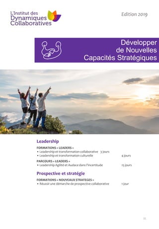 31
Développer
de Nouvelles
Capacités Stratégiques
Edition 2019
Leadership
FORMATIONS « LEADERS »
• Leadership et transformation collaborative 3 jours
• Leadership et transformation culturelle 4 jours
PARCOURS « LEADERS »
• Leadership Agilité et Audace dans l’incertitude 15 jours
Prospective et stratégie
FORMATIONS « NOUVEAUX STRATEGES »
• Réussir une démarche de prospective collaborative 1 jour
 