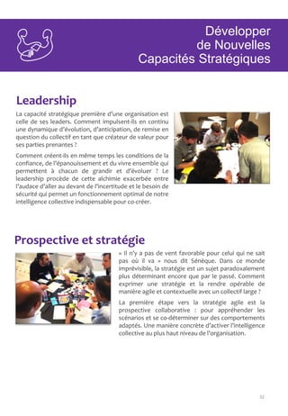 32
Leadership
Prospective et stratégie
La capacité stratégique première d’une organisation est
celle de ses leaders. Comment impulsent-ils en continu
une dynamique d’évolution, d’anticipation, de remise en
question du collectif en tant que créateur de valeur pour
ses parties prenantes ?
Comment créent-ils en même temps les conditions de la
confiance, de l’épanouissement et du vivre ensemble qui
permettent à chacun de grandir et d’évoluer ? Le
leadership procède de cette alchimie exacerbée entre
l’audace d’aller au devant de l’incertitude et le besoin de
sécurité qui permet un fonctionnement optimal de notre
intelligence collective indispensable pour co-créer.
« Il n’y a pas de vent favorable pour celui qui ne sait
pas où il va » nous dit Sénèque. Dans ce monde
imprévisible, la stratégie est un sujet paradoxalement
plus déterminant encore que par le passé. Comment
exprimer une stratégie et la rendre opérable de
manière agile et contextuelle avec un collectif large ?
La première étape vers la stratégie agile est la
prospective collaborative : pour appréhender les
scénarios et se co-déterminer sur des comportements
adaptés. Une manière concrète d’activer l’intelligence
collective au plus haut niveau de l’organisation.
Développer
de Nouvelles
Capacités Stratégiques
 