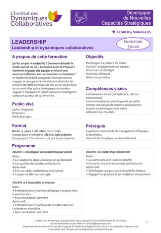 33
Objectifs
Compétences visées
Public visé
Programme
Prérequis
A propos de cette formation
Qu’est ce que le leadership ? Comment dévoiler le
leader qui est en soi ? Comment avoir de l’impact ?
Comment engager des équipes et réussir une
aventure collective dans un contexte en évolution ?
Le leadership établit la capacité d’une personne à
engager un groupe vers une vision et atteindre ses
propres objectifs. Il repose à la fois sur un savoir-faire
et un savoir-être qui se développent de manière
singulière en plaçant le talent humain et l’intelligence
collective au cœur de sa démarche.
Développer sa posture de leader
Susciter l’engagement des équipes
Structurer sa stratégie
Avoir plus d’impact
Mieux se connaître
Cadres dirigeants
Directeurs
Chefs de projets
Connaissance de soi (compétences, forces,
motivations)
Communication et prise de parole en public
Animer une équipe de manière collaborative
Inspirer et développer une vision
Atteindre des résultats
Expérience importante de management d’équipes
et de projets
Volonté de s’impliquer personnellement
Format
Durée : 3 jours • 9H-12H30 / 14H-17H30
Groupe pour 1 formateur : de 6 à 12 participants
Groupe pour 2 formateurs : de 13 à 20 participants
JOUR#1 : Développer son leadership personnel
Matin
• Le Leadership dans un monde en accélération
• Les qualités des leaders collaboratifs
Après-midi
• Etre un leader authentique et inspirant
• Trouver et affirmer son style
JOUR#2 : Le leadership collaboratif
Matin
• Co-construire une vision inspirante
• Co-construire une dynamique collaborative
Après-midi
• Développer une posture de leader-facilitateur
• Engager les groupes et les mettre en mouvement
JOUR#3 : Le leadership activateur
Matin
• Entretenir une dynamique d’équipe d’acteurs vers
la performance
• Mise en situation concrète
Après-midi
• Entretenir une dynamique de résultats dans un
contexte en évolution
• Mise en situation concrète
Développer
de Nouvelles
Capacités Stratégiques
LEADERSHIP
Leadership et dynamiques collaboratives
 LEADERS, MANAGERS
Formation
3 jours
L'Institut des Dynamiques Collaboratives est la marque de l’activité formation de In Principo
60 rue de Richelieu 75002 PARIS • contact@inprincipo.com
Organisme de formation n°11 75 50781 75 auprès du Préfet de la Région Ile de France • Datadocké le 16 janvier 2019
Facturation sans TVA pour les formations par convention fiscale
 