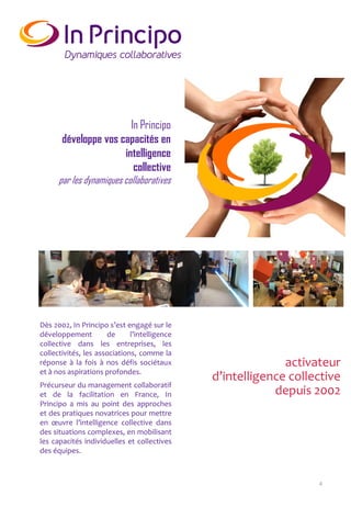 4
activateur
d’intelligence collective
depuis 2002
Dès 2002, In Principo s’est engagé sur le
développement de l’intelligence
collective dans les entreprises, les
collectivités, les associations, comme la
réponse à la fois à nos défis sociétaux
et à nos aspirations profondes.
Précurseur du management collaboratif
et de la facilitation en France, In
Principo a mis au point des approches
et des pratiques novatrices pour mettre
en œuvre l’intelligence collective dans
des situations complexes, en mobilisant
les capacités individuelles et collectives
des équipes.
In Principo
développe vos capacités en
intelligence
collective
par les dynamiques collaboratives
 