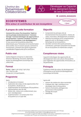 41
Développer sa Capacité
à être pleinement Acteur
de ses Ecosystèmes
 LEADERS, MANAGERS
Objectifs
Compétences visées
Prérequis
Comment être acteur d’un écosystème ? Quels en
sont les principes de fonctionnement ? Comment
interagir ? Comment développer des opportunités et
des partenariats ? Comment contribuer à la bonne
marche d’un écosystème, à son développement ?
Si nous savons les écosystèmes désormais
déterminants pour l’innovation et la transformation
de la société, nous ne savons que peu comment ils
fonctionnent, comment tirer partie du gisement
considérable d’opportunité qu’ils constituent.
• Comprendre les principes clés de
fonctionnement d’un écosystème : chaines de
valeur, innovation, développement, évolution ;
• Maitriser les pratiques et les comportements
gagnants pour se développer avec la
dynamique de son écosystème ;
• Identifier comment être partie prenante,
contributeur, participer activement à la réussite
de son écosystème en intérêt bien compris.
Capacité à développer des opportunités de
développement dans une culture d’écosystème
pour engendrer des opportunités d’innovation, ou
de partenariats
Durée : 1 jour • 9H-12H30 / 14H-17H30
Lieu : Paris ou Lille
Groupe de 7 à 16 participants.
Matin
• Introduction et inclusion
• Exploration des enjeux et des opportunités d’un
écosystème : études de cas
• Expérimentation de dynamiques d’écosystèmes :
représentations, jeux de rôle
• Notion clés : chacun est co-déterminant, tous
sont interdépendant
• Expérimentation : Co-construction d’un
écosystème sur un sujet réel.
Après-midi
• Notions de création de valeur territoriale
• Pratiques clés : Agir, contribuer et se
développer dans un écosystème
• Notions d’activation, pilotage et de
gouvernance d’écosystème
• Partage des acquis
• Debriefing
Cadres dirigeants entreprise et collectivités
Directeurs Marketing, Innovation, Opération.
Acteurs du développement économique des
collectivités
Expérience réelle des enjeux de développement
d’entreprise ou de l’action de développement
économique territoriale
ECOSYSTEMES
Etre acteur et contributeur de son écosystème
Formation
1 jour
Programme
Format
A propos de cette formation
Public visé
L'Institut des Dynamiques Collaboratives est la marque de l’activité formation de In Principo
60 rue de Richelieu 75002 PARIS • contact@inprincipo.com
Organisme de formation n°11 75 50781 75 auprès du Préfet de la Région Ile de France • Datadocké le 16 janvier 2019
Facturation sans TVA pour les formations par convention fiscale
 