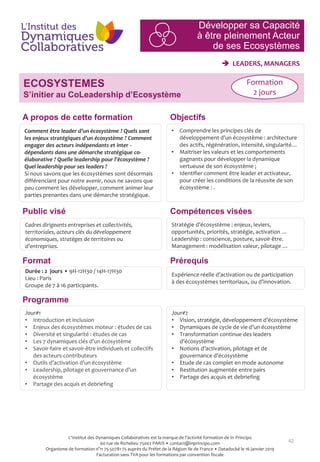 42
 LEADERS, MANAGERS
ECOSYSTEMES
S’initier au CoLeadership d’Ecosystème
Jour#2
• Vision, stratégie, développement d’écosystème
• Dynamiques de cycle de vie d’un écosystème
• Transformation continue des leaders
d’écosystème
• Notions d’activation, pilotage et de
gouvernance d’écosystème
• Etude de cas complet en mode autonome
• Restitution augmentée entre pairs
• Partage des acquis et debriefing
Programme
Comment être leader d’un écosystème ? Quels sont
les enjeux stratégiques d’un écosystème ? Comment
engager des acteurs indépendants et inter -
dépendants dans une démarche stratégique co-
élaborative ? Quelle leadership pour l’écosystème ?
Quel leadership pour ses leaders ?
Si nous savons que les écosystèmes sont désormais
différenciant pour notre avenir, nous ne savons que
peu comment les développer, comment animer leur
parties prenantes dans une démarche stratégique.
Cadres dirigeants entreprises et collectivités,
territoriales, acteurs clés du développement
économiques, stratèges de territoires ou
d’entreprises.
Format
Durée : 2 jours • 9H-12H30 / 14H-17H30
Lieu : Paris
Groupe de 7 à 16 participants.
Jour#1
• Introduction et inclusion
• Enjeux des écosystèmes moteur : études de cas
• Diversité et singularité : études de cas
• Les 7 dynamiques clés d’un écosystème
• Savoir-faire et savoir-être individuels et collectifs
des acteurs-contributeurs
• Outils d’activation d’un écosystème
• Leadership, pilotage et gouvernance d’un
écosystème
• Partage des acquis et debriefing
Prérequis
• Comprendre les principes clés de
développement d’un écosystème : architecture
des actifs, régénération, intensité, singularité…
• Maitriser les valeurs et les comportements
gagnants pour développer la dynamique
vertueuse de son écosystème ;
• Identifier comment être leader et activateur,
pour créer les conditions de la réussite de son
écosystème : .
Stratégie d’écosystème : enjeux, leviers,
opportunités, priorités, stratégie, activation …
Leadership : conscience, posture, savoir être.
Management : modélisation valeur, pilotage …
Expérience réelle d’activation ou de participation
à des écosystèmes territoriaux, ou d’innovation.
ObjectifsA propos de cette formation
Compétences viséesPublic visé
Formation
2 jours
Développer sa Capacité
à être pleinement Acteur
de ses Ecosystèmes
L'Institut des Dynamiques Collaboratives est la marque de l’activité formation de In Principo
60 rue de Richelieu 75002 PARIS • contact@inprincipo.com
Organisme de formation n°11 75 50781 75 auprès du Préfet de la Région Ile de France • Datadocké le 16 janvier 2019
Facturation sans TVA pour les formations par convention fiscale
 