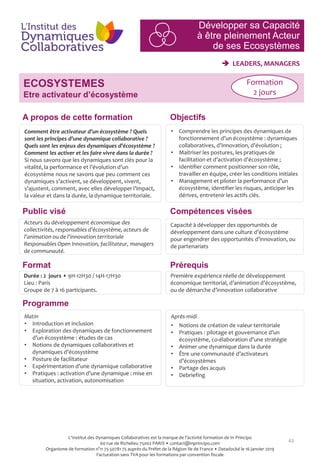 43
 LEADERS, MANAGERS
ECOSYSTEMES
Etre activateur d’écosystème
Programme
Prérequis
Comment être activateur d’un écosystème ? Quels
sont les principes d’une dynamique collaborative ?
Quels sont les enjeux des dynamiques d’écosystème ?
Comment les activer et les faire vivre dans la durée ?
Si nous savons que les dynamiques sont clés pour la
vitalité, la performance et l’évolution d’un
écosystème nous ne savons que peu comment ces
dynamiques s’activent, se développent, vivent,
s’ajustent, comment, avec elles développer l’impact,
la valeur et dans la durée, la dynamique territoriale.
• Comprendre les principes des dynamiques de
fonctionnement d’un écosystème : dynamiques
collaboratives, d’innovation, d’évolution ;
• Maitriser les postures, les pratiques de
facilitation et d’activation d’écosystème ;
• Identifier comment positionner son rôle,
travailler en équipe, créer les conditions initiales
• Management et piloter la performance d’un
écosystème, identifier les risques, anticiper les
dérives, entretenir les actifs clés.
Capacité à développer des opportunités de
développement dans une culture d’écosystème
pour engendrer des opportunités d’innovation, ou
de partenariats
Format
Durée : 2 jours • 9H-12H30 / 14H-17H30
Lieu : Paris
Groupe de 7 à 16 participants.
Matin
• Introduction et inclusion
• Exploration des dynamiques de fonctionnement
d’un écosystème : études de cas
• Notions de dynamiques collaboratives et
dynamiques d’écosystème
• Posture de facilitateur
• Expérimentation d’une dynamique collaborative
• Pratiques : activation d’une dynamique : mise en
situation, activation, autonomisation
Après-midi
• Notions de création de valeur territoriale
• Pratiques : pilotage et gouvernance d’un
écosystème, co-élaboration d’une stratégie
• Animer une dynamique dans la durée
• Être une communauté d’activateurs
d’écosystèmes
• Partage des acquis
• Debriefing
Acteurs du développement économique des
collectivités, responsables d’écosystème, acteurs de
l’animation ou de l’innovation territoriale
Responsables Open Innovation, facilitateur, managers
de communauté.
Première expérience réelle de développement
économique territorial, d’animation d’écosystème,
ou de démarche d’innovation collaborative
ObjectifsA propos de cette formation
Compétences viséesPublic visé
Formation
2 jours
Développer sa Capacité
à être pleinement Acteur
de ses Ecosystèmes
L'Institut des Dynamiques Collaboratives est la marque de l’activité formation de In Principo
60 rue de Richelieu 75002 PARIS • contact@inprincipo.com
Organisme de formation n°11 75 50781 75 auprès du Préfet de la Région Ile de France • Datadocké le 16 janvier 2019
Facturation sans TVA pour les formations par convention fiscale
 